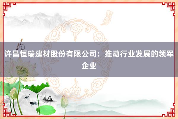 许昌恒瑞建材股份有限公司：推动行业发展的领军企业